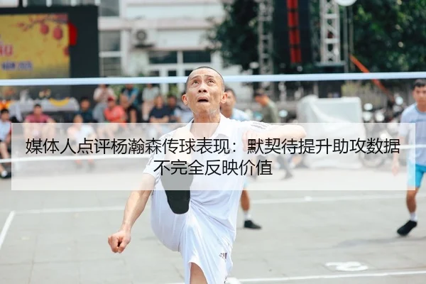 媒体人点评杨瀚森传球表现:默契待提升助攻数据不完全反映价值